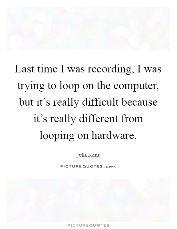 Last time I was recording, I was trying to loop on the computer, but it's really difficult because it's really different from looping on hardware. Picture Quote #1