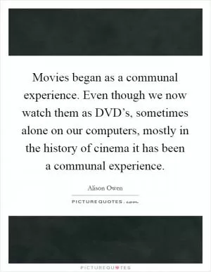 Movies began as a communal experience. Even though we now watch them as DVD’s, sometimes alone on our computers, mostly in the history of cinema it has been a communal experience Picture Quote #1