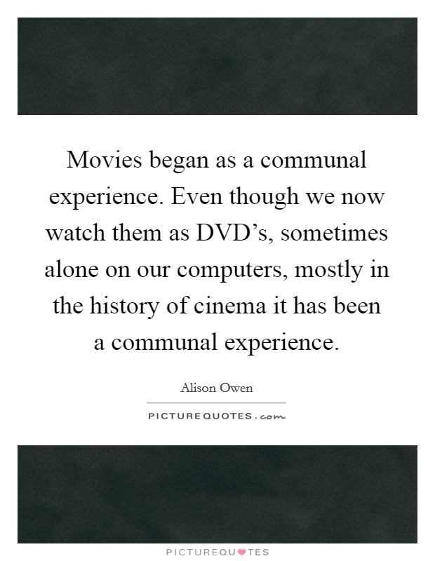 Movies began as a communal experience. Even though we now watch them as DVD's, sometimes alone on our computers, mostly in the history of cinema it has been a communal experience. Picture Quote #1