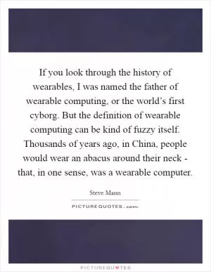 If you look through the history of wearables, I was named the father of wearable computing, or the world’s first cyborg. But the definition of wearable computing can be kind of fuzzy itself. Thousands of years ago, in China, people would wear an abacus around their neck - that, in one sense, was a wearable computer Picture Quote #1