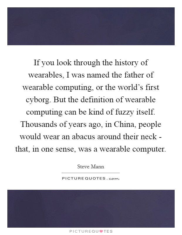 If you look through the history of wearables, I was named the father of wearable computing, or the world's first cyborg. But the definition of wearable computing can be kind of fuzzy itself. Thousands of years ago, in China, people would wear an abacus around their neck - that, in one sense, was a wearable computer. Picture Quote #1