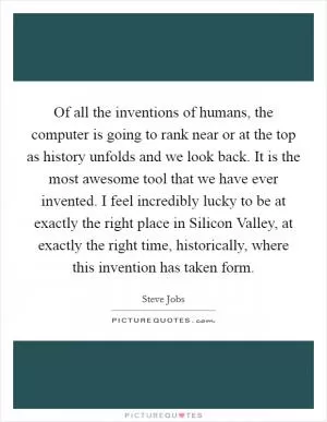 Of all the inventions of humans, the computer is going to rank near or at the top as history unfolds and we look back. It is the most awesome tool that we have ever invented. I feel incredibly lucky to be at exactly the right place in Silicon Valley, at exactly the right time, historically, where this invention has taken form Picture Quote #1