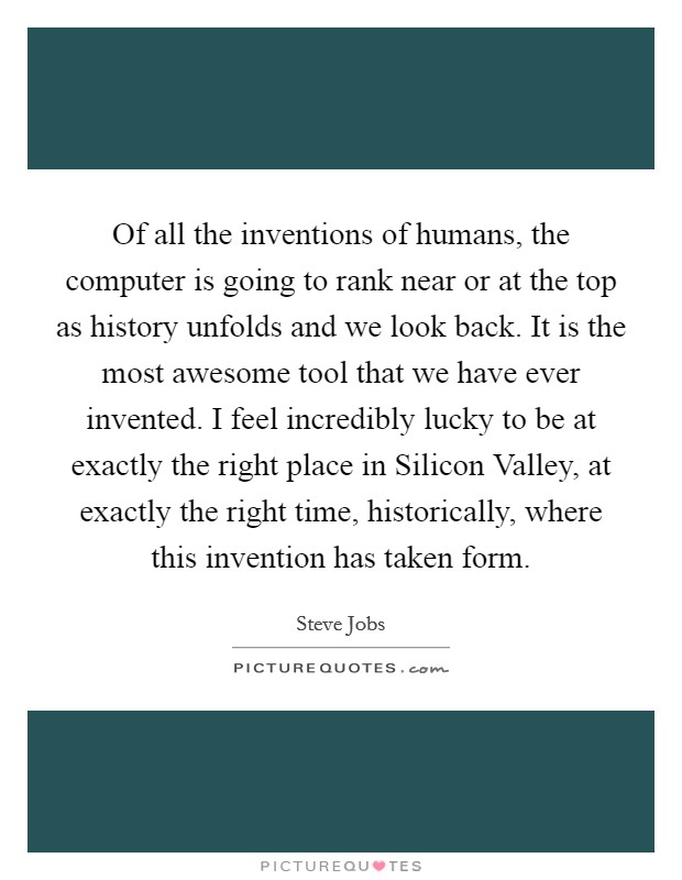 Of all the inventions of humans, the computer is going to rank near or at the top as history unfolds and we look back. It is the most awesome tool that we have ever invented. I feel incredibly lucky to be at exactly the right place in Silicon Valley, at exactly the right time, historically, where this invention has taken form. Picture Quote #1