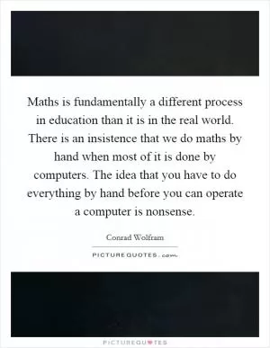 Maths is fundamentally a different process in education than it is in the real world. There is an insistence that we do maths by hand when most of it is done by computers. The idea that you have to do everything by hand before you can operate a computer is nonsense Picture Quote #1