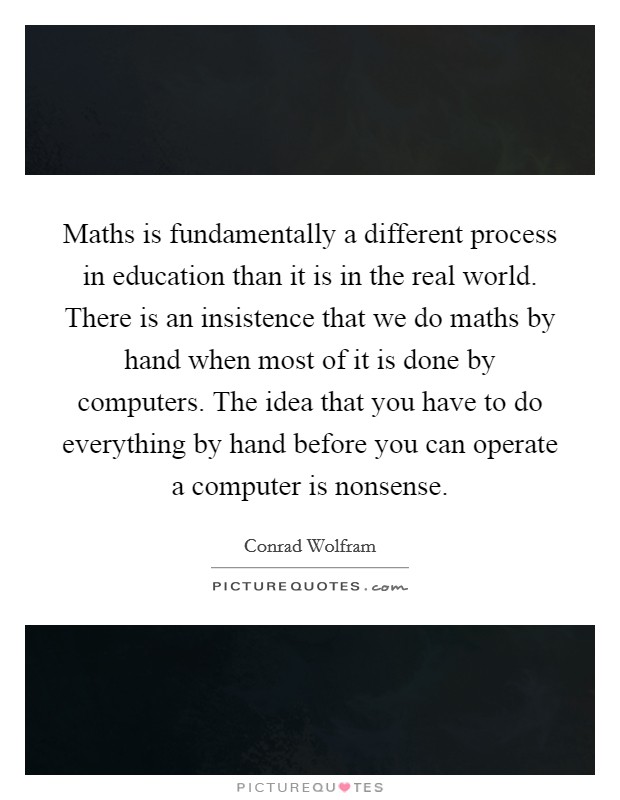 Maths is fundamentally a different process in education than it is in the real world. There is an insistence that we do maths by hand when most of it is done by computers. The idea that you have to do everything by hand before you can operate a computer is nonsense. Picture Quote #1
