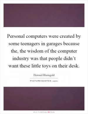 Personal computers were created by some teenagers in garages because the, the wisdom of the computer industry was that people didn’t want these little toys on their desk Picture Quote #1