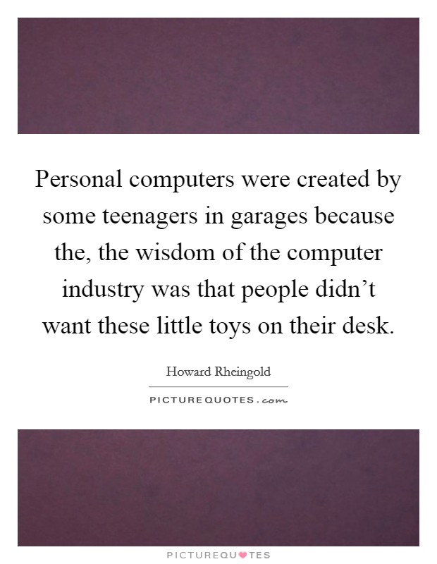 Personal computers were created by some teenagers in garages because the, the wisdom of the computer industry was that people didn't want these little toys on their desk. Picture Quote #1