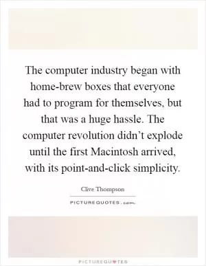 The computer industry began with home-brew boxes that everyone had to program for themselves, but that was a huge hassle. The computer revolution didn’t explode until the first Macintosh arrived, with its point-and-click simplicity Picture Quote #1
