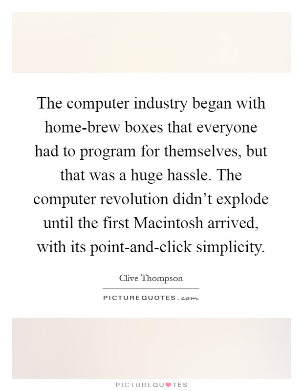 The computer industry began with home-brew boxes that everyone had to program for themselves, but that was a huge hassle. The computer revolution didn't explode until the first Macintosh arrived, with its point-and-click simplicity. Picture Quote #1