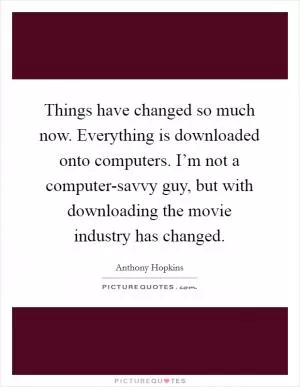 Things have changed so much now. Everything is downloaded onto computers. I’m not a computer-savvy guy, but with downloading the movie industry has changed Picture Quote #1
