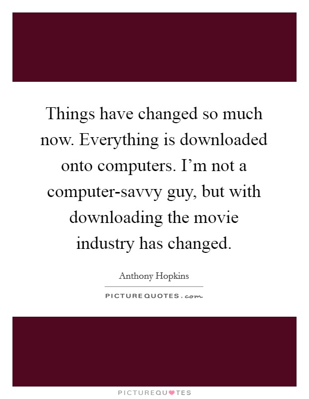 Things have changed so much now. Everything is downloaded onto computers. I'm not a computer-savvy guy, but with downloading the movie industry has changed. Picture Quote #1
