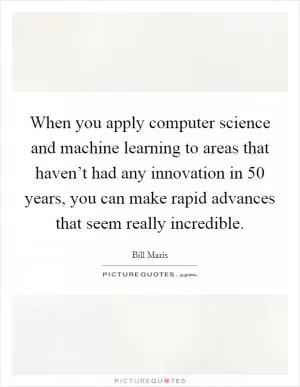 When you apply computer science and machine learning to areas that haven’t had any innovation in 50 years, you can make rapid advances that seem really incredible Picture Quote #1