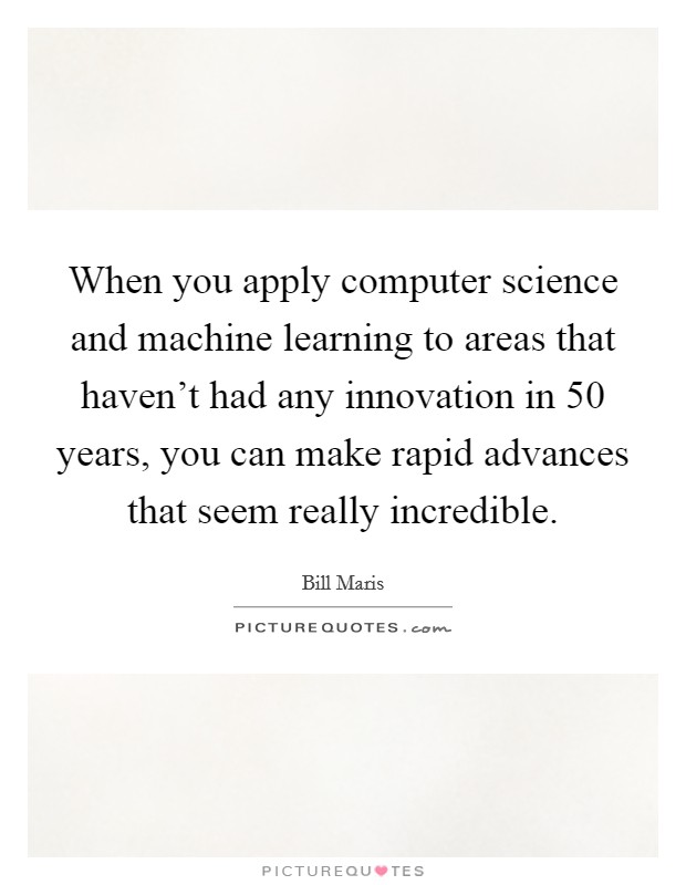 When you apply computer science and machine learning to areas that haven't had any innovation in 50 years, you can make rapid advances that seem really incredible. Picture Quote #1