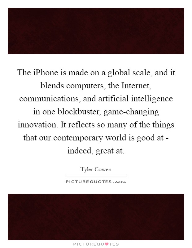 The iPhone is made on a global scale, and it blends computers, the Internet, communications, and artificial intelligence in one blockbuster, game-changing innovation. It reflects so many of the things that our contemporary world is good at - indeed, great at. Picture Quote #1