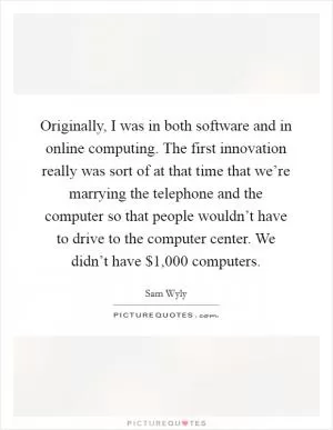 Originally, I was in both software and in online computing. The first innovation really was sort of at that time that we’re marrying the telephone and the computer so that people wouldn’t have to drive to the computer center. We didn’t have $1,000 computers Picture Quote #1