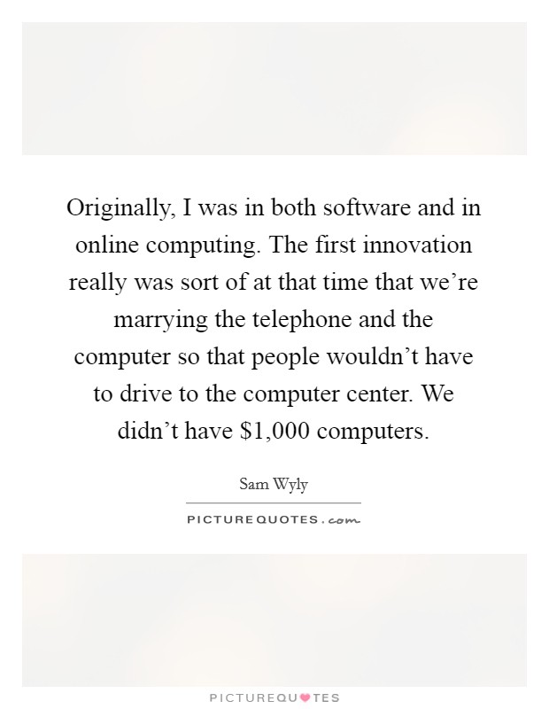 Originally, I was in both software and in online computing. The first innovation really was sort of at that time that we're marrying the telephone and the computer so that people wouldn't have to drive to the computer center. We didn't have $1,000 computers. Picture Quote #1