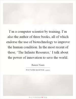 I’m a computer scientist by training. I’m also the author of three books, all of which endorse the use of biotechnology to improve the human condition. In the most recent of these, ‘The Infinite Resource,’ I talk about the power of innovation to save the world Picture Quote #1