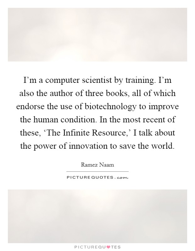 I'm a computer scientist by training. I'm also the author of three books, all of which endorse the use of biotechnology to improve the human condition. In the most recent of these, ‘The Infinite Resource,' I talk about the power of innovation to save the world. Picture Quote #1