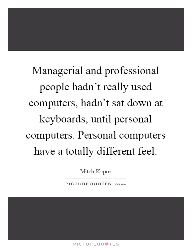 Managerial and professional people hadn't really used computers, hadn't sat down at keyboards, until personal computers. Personal computers have a totally different feel. Picture Quote #1