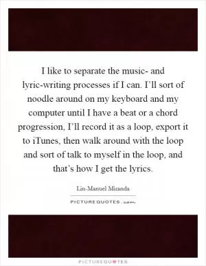 I like to separate the music- and lyric-writing processes if I can. I’ll sort of noodle around on my keyboard and my computer until I have a beat or a chord progression, I’ll record it as a loop, export it to iTunes, then walk around with the loop and sort of talk to myself in the loop, and that’s how I get the lyrics Picture Quote #1