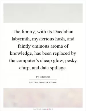 The library, with its Daedalian labyrinth, mysterious hush, and faintly ominous aroma of knowledge, has been replaced by the computer’s cheap glow, pesky chirp, and data spillage Picture Quote #1