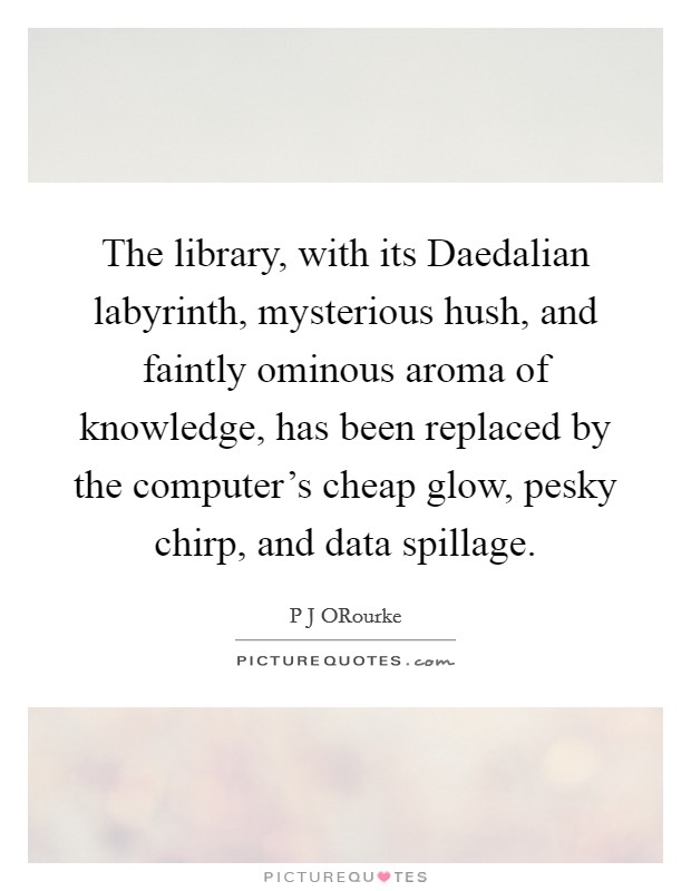 The library, with its Daedalian labyrinth, mysterious hush, and faintly ominous aroma of knowledge, has been replaced by the computer's cheap glow, pesky chirp, and data spillage. Picture Quote #1