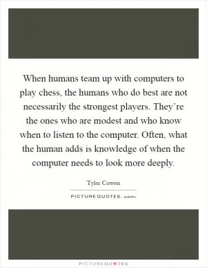 When humans team up with computers to play chess, the humans who do best are not necessarily the strongest players. They’re the ones who are modest and who know when to listen to the computer. Often, what the human adds is knowledge of when the computer needs to look more deeply Picture Quote #1