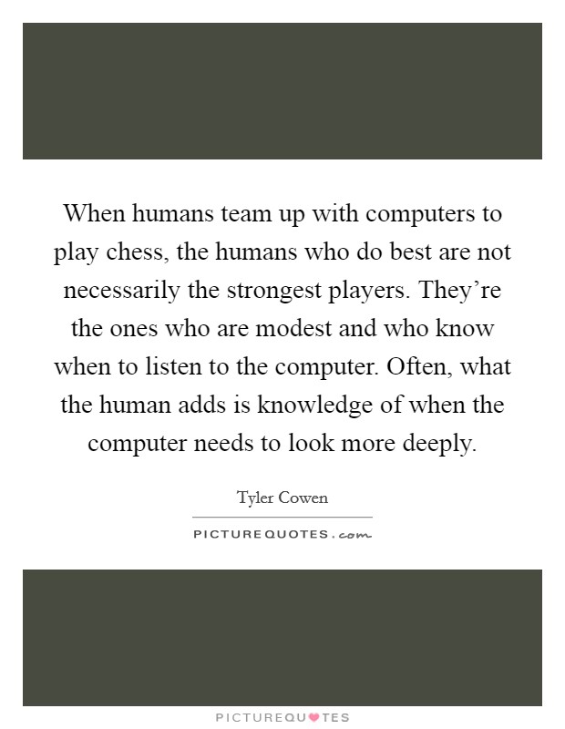 When humans team up with computers to play chess, the humans who do best are not necessarily the strongest players. They're the ones who are modest and who know when to listen to the computer. Often, what the human adds is knowledge of when the computer needs to look more deeply. Picture Quote #1