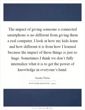 The impact of giving someone a connected smartphone is no different from giving them a real computer. I look at how my kids learn and how different it is from how I learned because the impact of these things is just so huge. Sometimes I think we don’t fully internalize what it is to get the power of knowledge in everyone’s hand Picture Quote #1