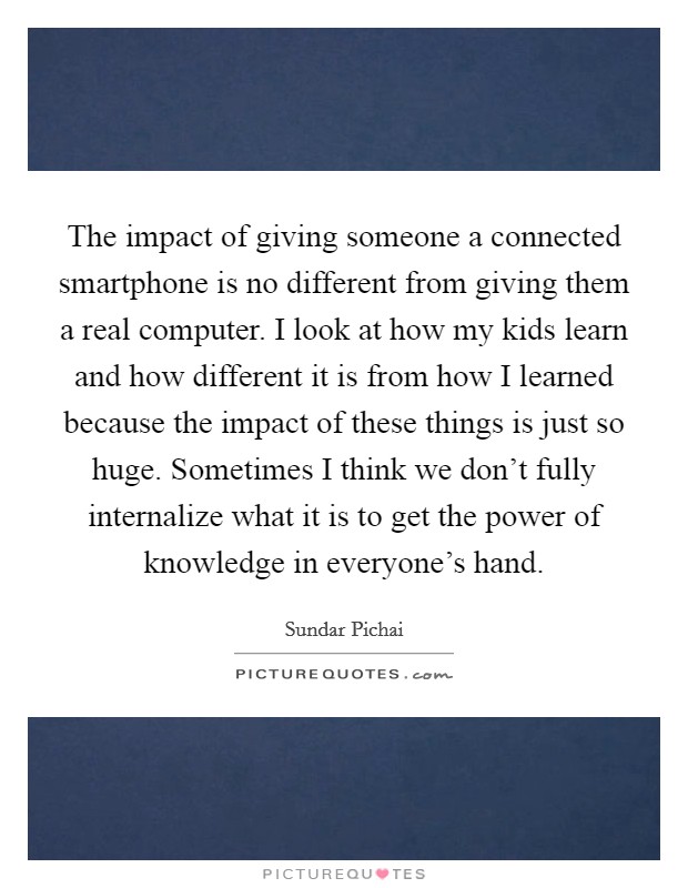 The impact of giving someone a connected smartphone is no different from giving them a real computer. I look at how my kids learn and how different it is from how I learned because the impact of these things is just so huge. Sometimes I think we don't fully internalize what it is to get the power of knowledge in everyone's hand. Picture Quote #1