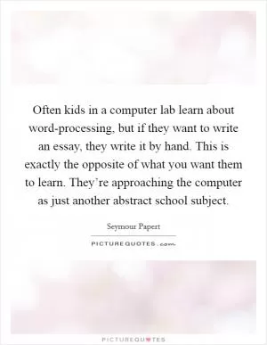 Often kids in a computer lab learn about word-processing, but if they want to write an essay, they write it by hand. This is exactly the opposite of what you want them to learn. They’re approaching the computer as just another abstract school subject Picture Quote #1