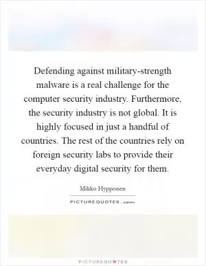 Defending against military-strength malware is a real challenge for the computer security industry. Furthermore, the security industry is not global. It is highly focused in just a handful of countries. The rest of the countries rely on foreign security labs to provide their everyday digital security for them Picture Quote #1