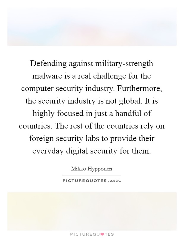 Defending against military-strength malware is a real challenge for the computer security industry. Furthermore, the security industry is not global. It is highly focused in just a handful of countries. The rest of the countries rely on foreign security labs to provide their everyday digital security for them. Picture Quote #1