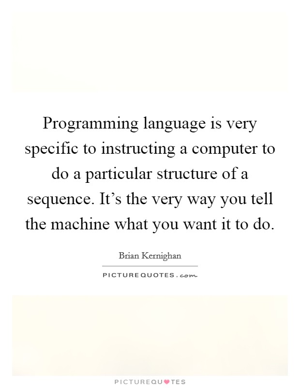 Programming language is very specific to instructing a computer to do a particular structure of a sequence. It's the very way you tell the machine what you want it to do. Picture Quote #1