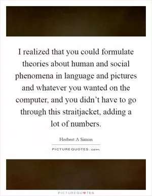 I realized that you could formulate theories about human and social phenomena in language and pictures and whatever you wanted on the computer, and you didn’t have to go through this straitjacket, adding a lot of numbers Picture Quote #1