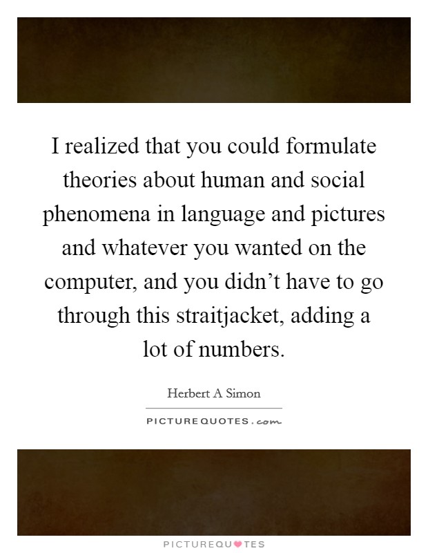 I realized that you could formulate theories about human and social phenomena in language and pictures and whatever you wanted on the computer, and you didn't have to go through this straitjacket, adding a lot of numbers. Picture Quote #1