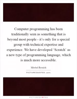 Computer programming has been traditionally seen as something that is beyond most people - it’s only for a special group with technical expertise and experience. We have developed ‘Scratch’ as a new type of programming language, which is much more accessible Picture Quote #1