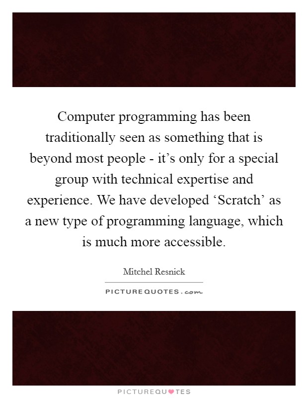 Computer programming has been traditionally seen as something that is beyond most people - it's only for a special group with technical expertise and experience. We have developed ‘Scratch' as a new type of programming language, which is much more accessible. Picture Quote #1