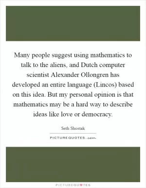 Many people suggest using mathematics to talk to the aliens, and Dutch computer scientist Alexander Ollongren has developed an entire language (Lincos) based on this idea. But my personal opinion is that mathematics may be a hard way to describe ideas like love or democracy Picture Quote #1