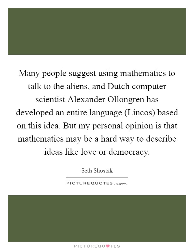 Many people suggest using mathematics to talk to the aliens, and Dutch computer scientist Alexander Ollongren has developed an entire language (Lincos) based on this idea. But my personal opinion is that mathematics may be a hard way to describe ideas like love or democracy. Picture Quote #1