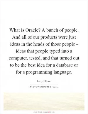 What is Oracle? A bunch of people. And all of our products were just ideas in the heads of those people - ideas that people typed into a computer, tested, and that turned out to be the best idea for a database or for a programming language Picture Quote #1