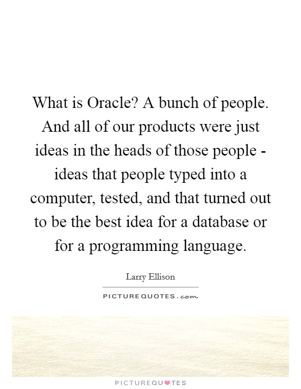 What is Oracle? A bunch of people. And all of our products were just ideas in the heads of those people - ideas that people typed into a computer, tested, and that turned out to be the best idea for a database or for a programming language. Picture Quote #1