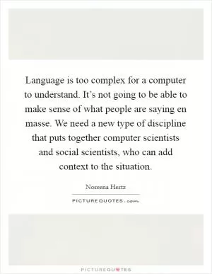 Language is too complex for a computer to understand. It’s not going to be able to make sense of what people are saying en masse. We need a new type of discipline that puts together computer scientists and social scientists, who can add context to the situation Picture Quote #1