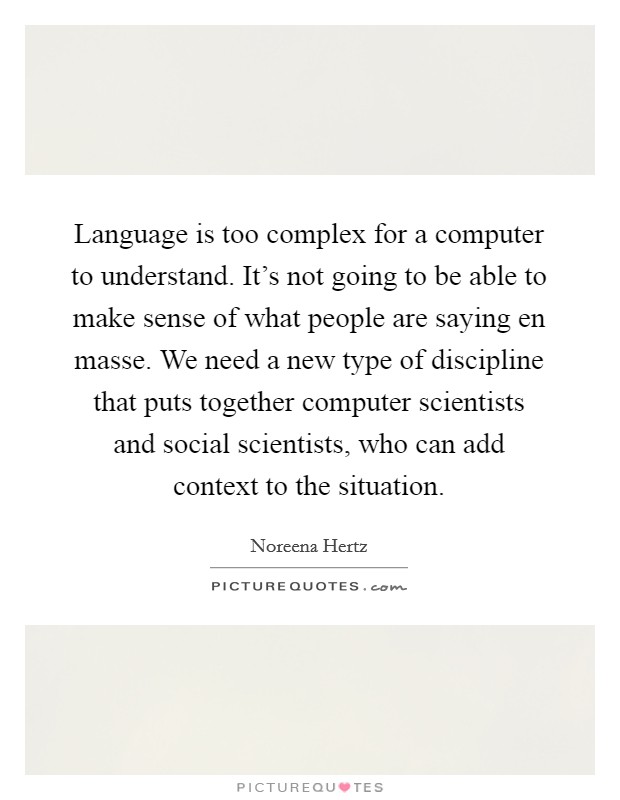 Language is too complex for a computer to understand. It's not going to be able to make sense of what people are saying en masse. We need a new type of discipline that puts together computer scientists and social scientists, who can add context to the situation. Picture Quote #1