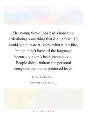 The young Steve Jobs had a hard time articulating something that didn’t exist. He could see it, taste it, knew what it felt like, but he didn’t have all the language because it hadn’t been invented yet. People didn’t fathom the personal computer on a mass produced level Picture Quote #1