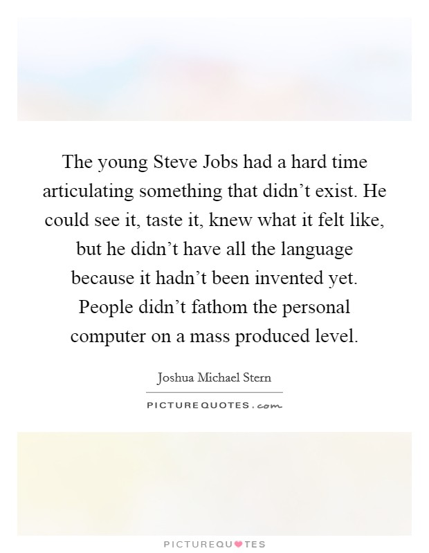 The young Steve Jobs had a hard time articulating something that didn't exist. He could see it, taste it, knew what it felt like, but he didn't have all the language because it hadn't been invented yet. People didn't fathom the personal computer on a mass produced level. Picture Quote #1