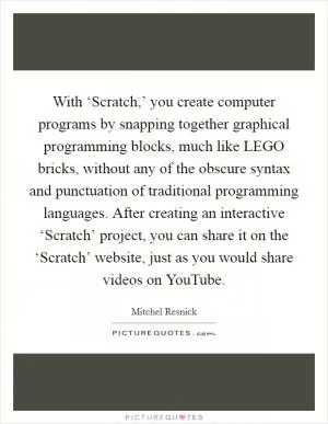 With ‘Scratch,’ you create computer programs by snapping together graphical programming blocks, much like LEGO bricks, without any of the obscure syntax and punctuation of traditional programming languages. After creating an interactive ‘Scratch’ project, you can share it on the ‘Scratch’ website, just as you would share videos on YouTube Picture Quote #1