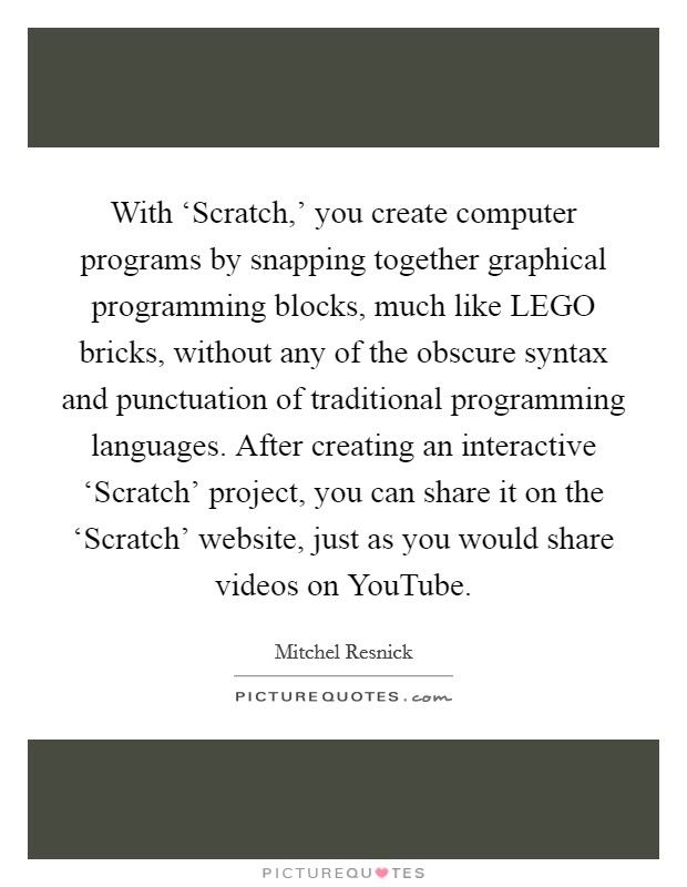 With ‘Scratch,' you create computer programs by snapping together graphical programming blocks, much like LEGO bricks, without any of the obscure syntax and punctuation of traditional programming languages. After creating an interactive ‘Scratch' project, you can share it on the ‘Scratch' website, just as you would share videos on YouTube. Picture Quote #1