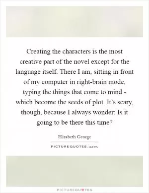 Creating the characters is the most creative part of the novel except for the language itself. There I am, sitting in front of my computer in right-brain mode, typing the things that come to mind - which become the seeds of plot. It’s scary, though, because I always wonder: Is it going to be there this time? Picture Quote #1