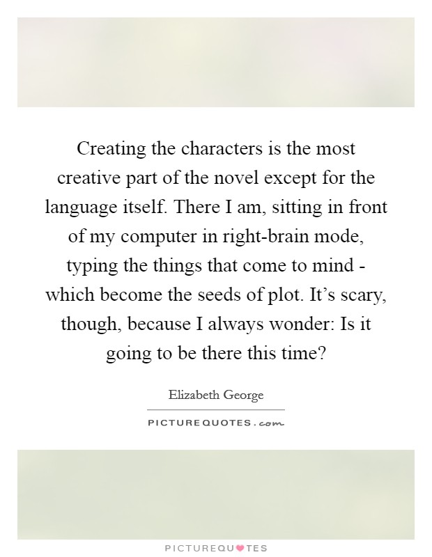 Creating the characters is the most creative part of the novel except for the language itself. There I am, sitting in front of my computer in right-brain mode, typing the things that come to mind - which become the seeds of plot. It's scary, though, because I always wonder: Is it going to be there this time? Picture Quote #1